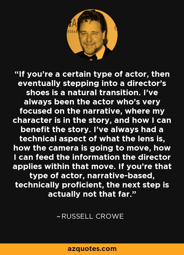 If you're a certain type of actor, then eventually stepping into a director's shoes is a natural transition. I've always been the actor who's very focused on the narrative, where my character is in the story, and how I can benefit the story. I've always had a technical aspect of what the lens is, how the camera is going to move, how I can feed the information the director applies within that move. If you're that type of actor, narrative-based, technically proficient, the next step is actually not that far. - Russell Crowe