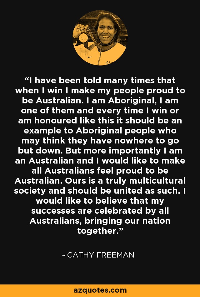 I have been told many times that when I win I make my people proud to be Australian. I am Aboriginal, I am one of them and every time I win or am honoured like this it should be an example to Aboriginal people who may think they have nowhere to go but down. But more importantly I am an Australian and I would like to make all Australians feel proud to be Australian. Ours is a truly multicultural society and should be united as such. I would like to believe that my successes are celebrated by all Australians, bringing our nation together. - Cathy Freeman I have been told many times that when I win I make my people proud to be Australian. I am Aboriginal, I am one of them and every time I win or am honoured like this it should be an example to Aboriginal people who may think they have nowhere to go but down. But more importantly I am an Australian and I would like to make all Australians feel proud to be Australian. Ours is a truly multicultural society and should be united as such. I would like to believe that my successes are celebrated by all Australians, bringing our nation together. - Cathy Freeman