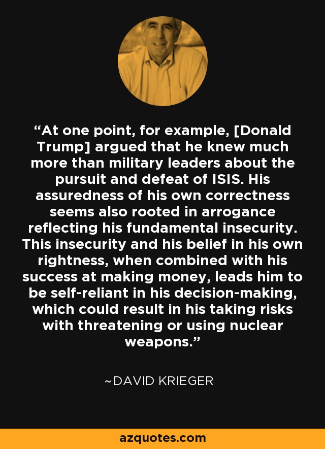 At one point, for example, [Donald Trump] argued that he knew much more than military leaders about the pursuit and defeat of ISIS. His assuredness of his own correctness seems also rooted in arrogance reflecting his fundamental insecurity. This insecurity and his belief in his own rightness, when combined with his success at making money, leads him to be self-reliant in his decision-making, which could result in his taking risks with threatening or using nuclear weapons. - David Krieger