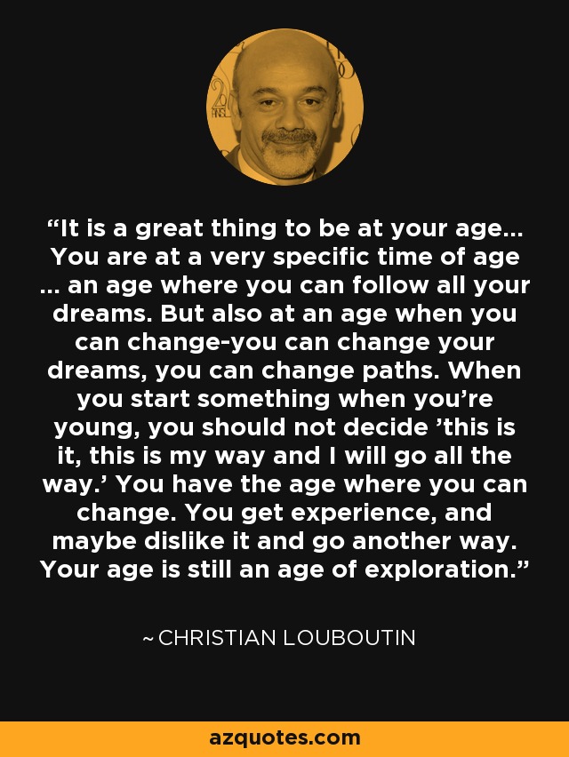 It is a great thing to be at your age... You are at a very specific time of age ... an age where you can follow all your dreams. But also at an age when you can change-you can change your dreams, you can change paths. When you start something when you're young, you should not decide 'this is it, this is my way and I will go all the way.' You have the age where you can change. You get experience, and maybe dislike it and go another way. Your age is still an age of exploration. - Christian Louboutin