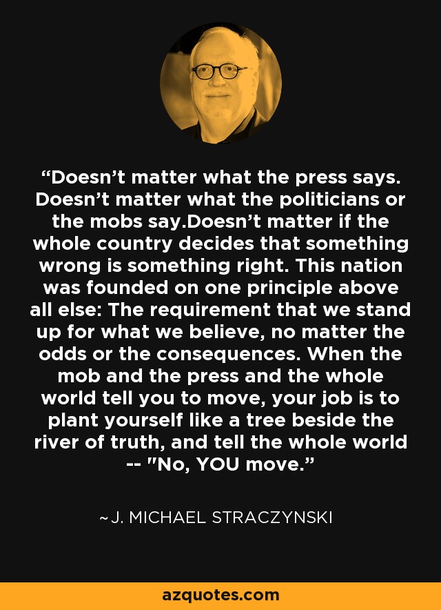 Doesn't matter what the press says. Doesn't matter what the politicians or the mobs say.Doesn't matter if the whole country decides that something wrong is something right. This nation was founded on one principle above all else: The requirement that we stand up for what we believe, no matter the odds or the consequences. When the mob and the press and the whole world tell you to move, your job is to plant yourself like a tree beside the river of truth, and tell the whole world -- 