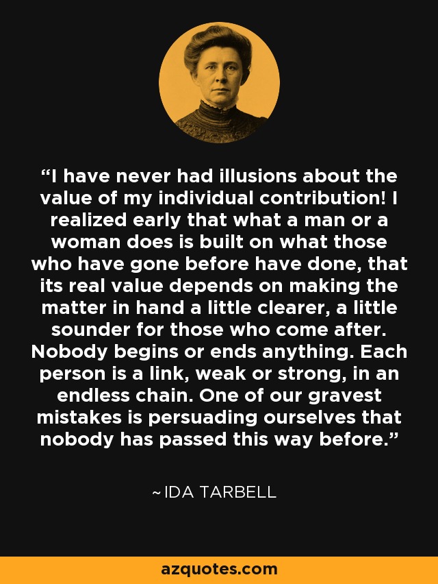 I have never had illusions about the value of my individual contribution! I realized early that what a man or a woman does is built on what those who have gone before have done, that its real value depends on making the matter in hand a little clearer, a little sounder for those who come after. Nobody begins or ends anything. Each person is a link, weak or strong, in an endless chain. One of our gravest mistakes is persuading ourselves that nobody has passed this way before. - Ida Tarbell