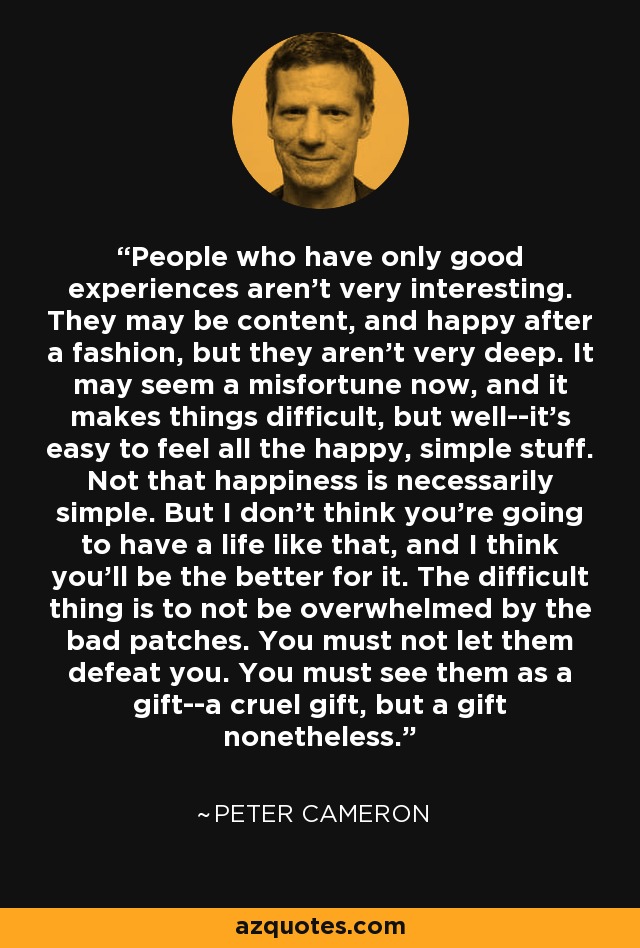 People who have only good experiences aren't very interesting. They may be content, and happy after a fashion, but they aren't very deep. It may seem a misfortune now, and it makes things difficult, but well--it's easy to feel all the happy, simple stuff. Not that happiness is necessarily simple. But I don't think you're going to have a life like that, and I think you'll be the better for it. The difficult thing is to not be overwhelmed by the bad patches. You must not let them defeat you. You must see them as a gift--a cruel gift, but a gift nonetheless. - Peter Cameron