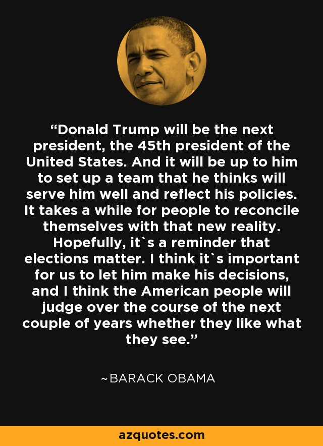 Donald Trump will be the next president, the 45th president of the United States. And it will be up to him to set up a team that he thinks will serve him well and reflect his policies. It takes a while for people to reconcile themselves with that new reality. Hopefully, it`s a reminder that elections matter. I think it`s important for us to let him make his decisions, and I think the American people will judge over the course of the next couple of years whether they like what they see. - Barack Obama