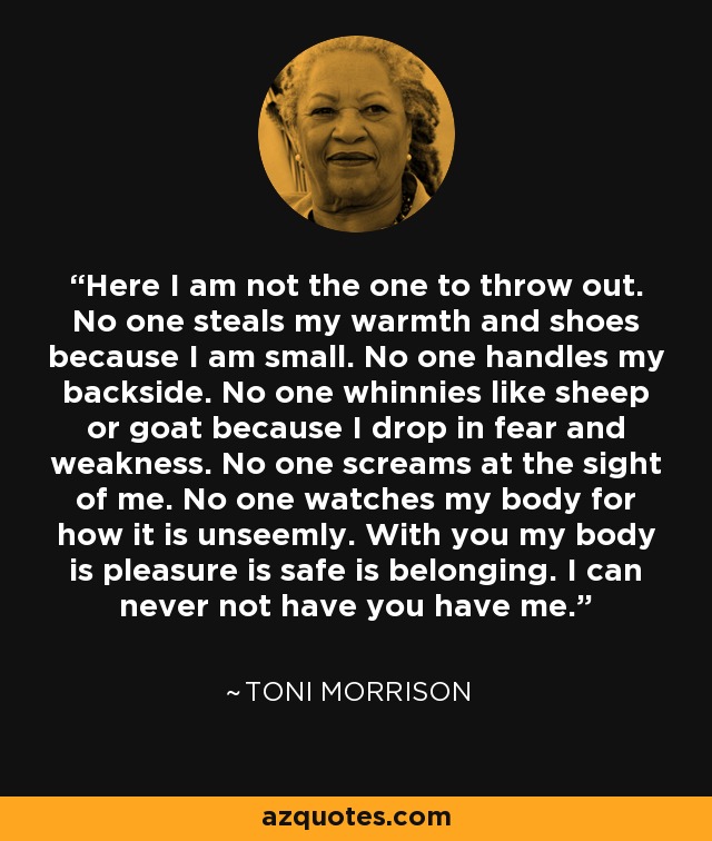 Here I am not the one to throw out. No one steals my warmth and shoes because I am small. No one handles my backside. No one whinnies like sheep or goat because I drop in fear and weakness. No one screams at the sight of me. No one watches my body for how it is unseemly. With you my body is pleasure is safe is belonging. I can never not have you have me. - Toni Morrison