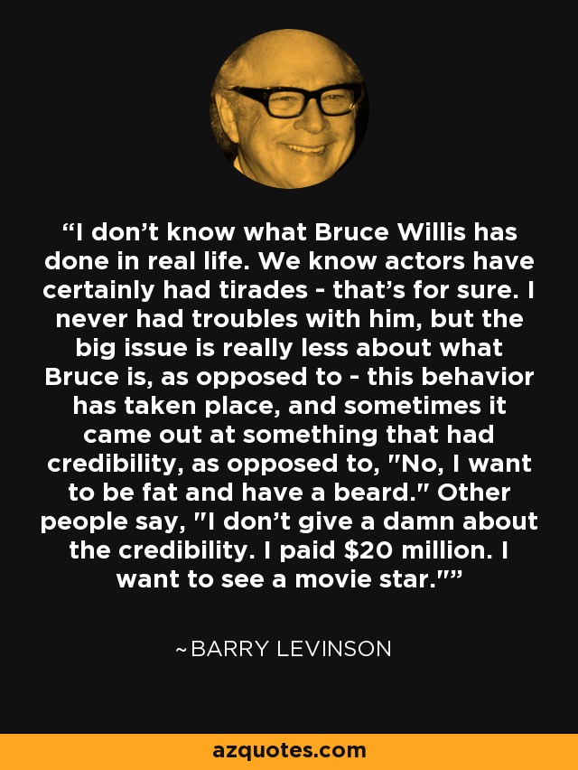 I don't know what Bruce Willis has done in real life. We know actors have certainly had tirades - that's for sure. I never had troubles with him, but the big issue is really less about what Bruce is, as opposed to - this behavior has taken place, and sometimes it came out at something that had credibility, as opposed to, 