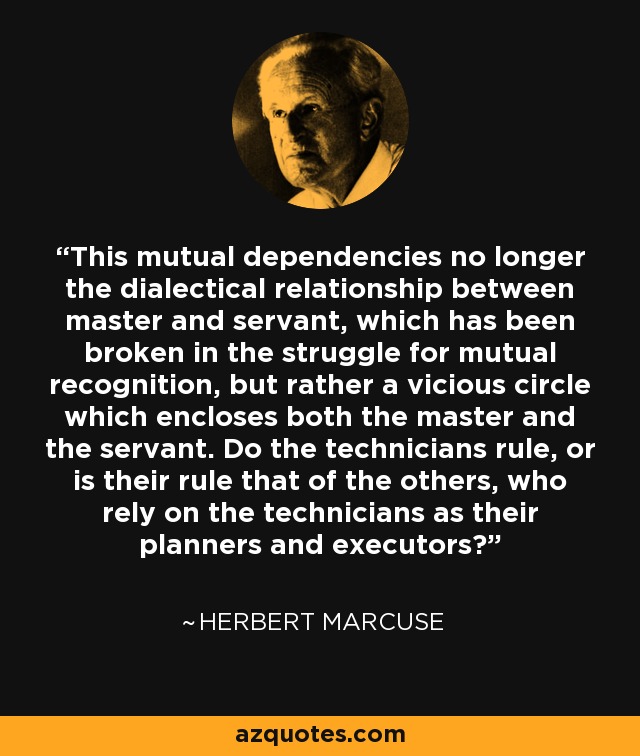 This mutual dependencies no longer the dialectical relationship between master and servant, which has been broken in the struggle for mutual recognition, but rather a vicious circle which encloses both the master and the servant. Do the technicians rule, or is their rule that of the others, who rely on the technicians as their planners and executors? - Herbert Marcuse