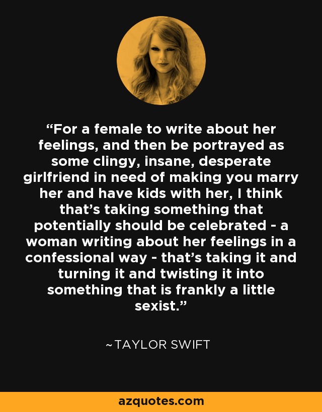 For a female to write about her feelings, and then be portrayed as some clingy, insane, desperate girlfriend in need of making you marry her and have kids with her, I think that's taking something that potentially should be celebrated - a woman writing about her feelings in a confessional way - that's taking it and turning it and twisting it into something that is frankly a little sexist. - Taylor Swift