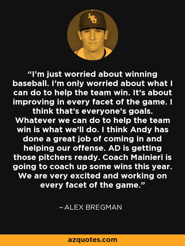 I'm just worried about winning baseball. I'm only worried about what I can do to help the team win. It's about improving in every facet of the game. I think that's everyone's goals. Whatever we can do to help the team win is what we'll do. I think Andy has done a great job of coming in and helping our offense. AD is getting those pitchers ready. Coach Mainieri is going to coach up some wins this year. We are very excited and working on every facet of the game. - Alex Bregman