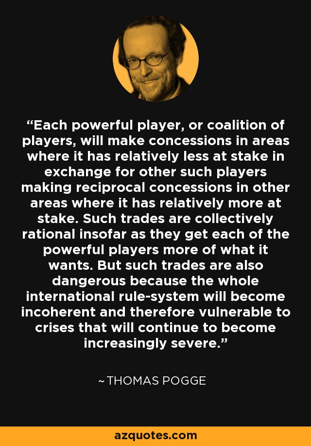 Each powerful player, or coalition of players, will make concessions in areas where it has relatively less at stake in exchange for other such players making reciprocal concessions in other areas where it has relatively more at stake. Such trades are collectively rational insofar as they get each of the powerful players more of what it wants. But such trades are also dangerous because the whole international rule-system will become incoherent and therefore vulnerable to crises that will continue to become increasingly severe. - Thomas Pogge