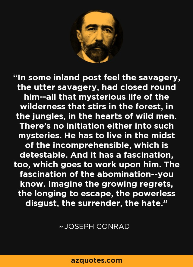 In some inland post feel the savagery, the utter savagery, had closed round him--all that mysterious life of the wilderness that stirs in the forest, in the jungles, in the hearts of wild men. There's no initiation either into such mysteries. He has to live in the midst of the incomprehensible, which is detestable. And it has a fascination, too, which goes to work upon him. The fascination of the abomination--you know. Imagine the growing regrets, the longing to escape, the powerless disgust, the surrender, the hate. - Joseph Conrad