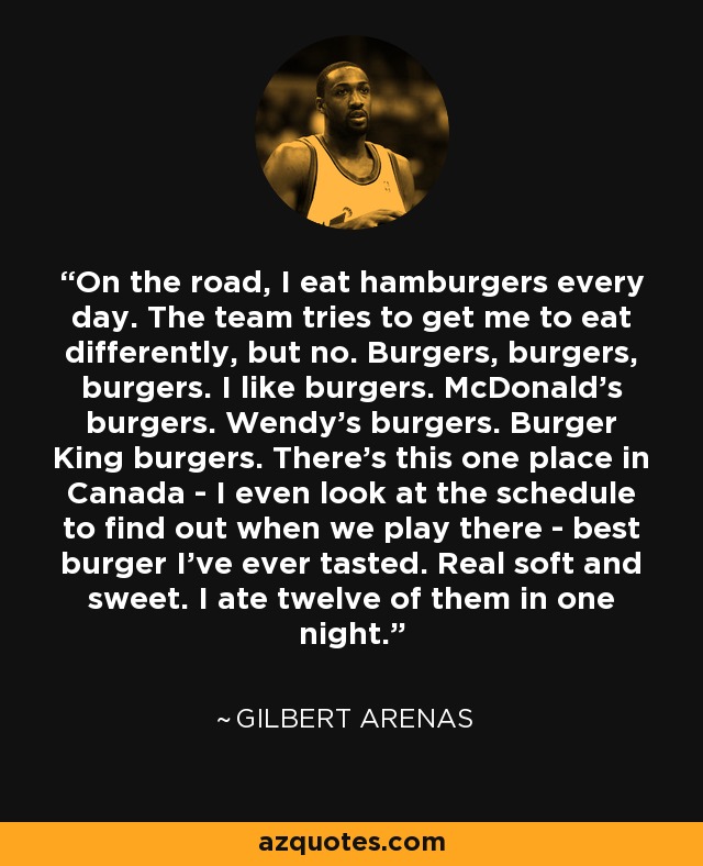 On the road, I eat hamburgers every day. The team tries to get me to eat differently, but no. Burgers, burgers, burgers. I like burgers. McDonald's burgers. Wendy's burgers. Burger King burgers. There's this one place in Canada - I even look at the schedule to find out when we play there - best burger I've ever tasted. Real soft and sweet. I ate twelve of them in one night. - Gilbert Arenas
