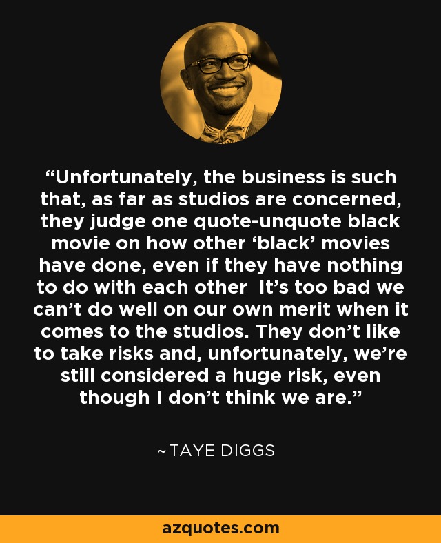 Unfortunately, the business is such that, as far as studios are concerned, they judge one quote-unquote black movie on how other ‘black’ movies have done, even if they have nothing to do with each other It’s too bad we can’t do well on our own merit when it comes to the studios. They don’t like to take risks and, unfortunately, we’re still considered a huge risk, even though I don’t think we are. - Taye Diggs