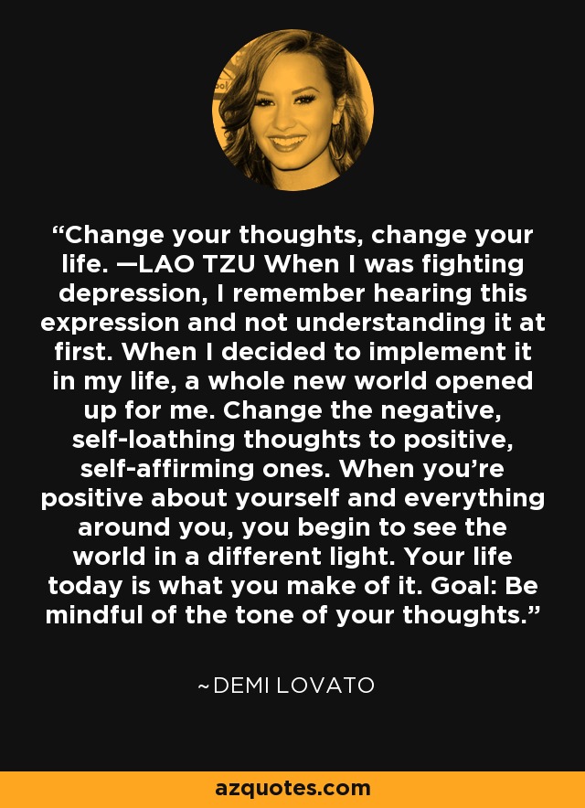 Change your thoughts, change your life. —LAO TZU When I was fighting depression, I remember hearing this expression and not understanding it at first. When I decided to implement it in my life, a whole new world opened up for me. Change the negative, self-loathing thoughts to positive, self-affirming ones. When you’re positive about yourself and everything around you, you begin to see the world in a different light. Your life today is what you make of it. Goal: Be mindful of the tone of your thoughts. - Demi Lovato