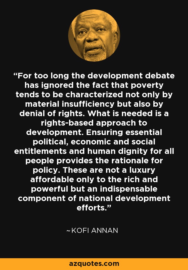 For too long the development debate has ignored the fact that poverty tends to be characterized not only by material insufficiency but also by denial of rights. What is needed is a rights-based approach to development. Ensuring essential political, economic and social entitlements and human dignity for all people provides the rationale for policy. These are not a luxury affordable only to the rich and powerful but an indispensable component of national development efforts. - Kofi Annan