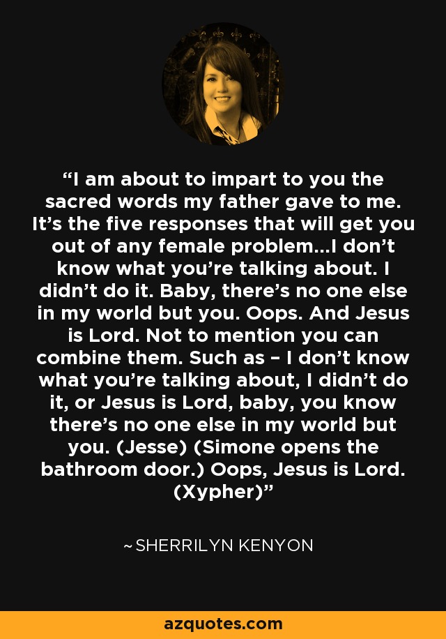 I am about to impart to you the sacred words my father gave to me. It’s the five responses that will get you out of any female problem…I don’t know what you’re talking about. I didn’t do it. Baby, there’s no one else in my world but you. Oops. And Jesus is Lord. Not to mention you can combine them. Such as – I don’t know what you’re talking about, I didn’t do it, or Jesus is Lord, baby, you know there’s no one else in my world but you. (Jesse) (Simone opens the bathroom door.) Oops, Jesus is Lord. (Xypher) - Sherrilyn Kenyon