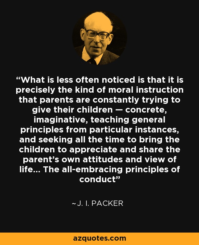 What is less often noticed is that it is precisely the kind of moral instruction that parents are constantly trying to give their children — concrete, imaginative, teaching general principles from particular instances, and seeking all the time to bring the children to appreciate and share the parent's own attitudes and view of life… The all-embracing principles of conduct - J. I. Packer
