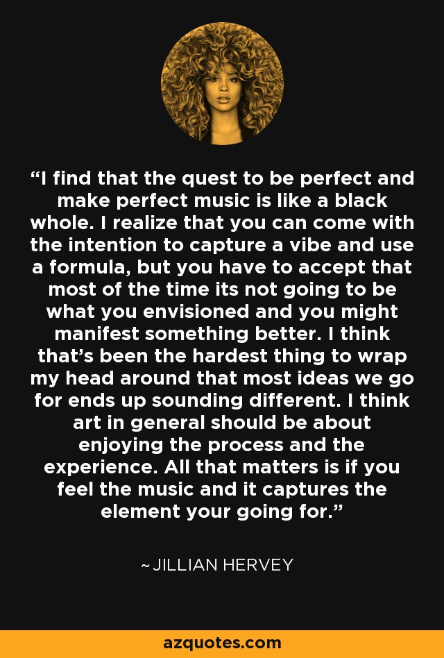 I find that the quest to be perfect and make perfect music is like a black whole. I realize that you can come with the intention to capture a vibe and use a formula, but you have to accept that most of the time its not going to be what you envisioned and you might manifest something better. I think that's been the hardest thing to wrap my head around that most ideas we go for ends up sounding different. I think art in general should be about enjoying the process and the experience. All that matters is if you feel the music and it captures the element your going for. - Jillian Hervey