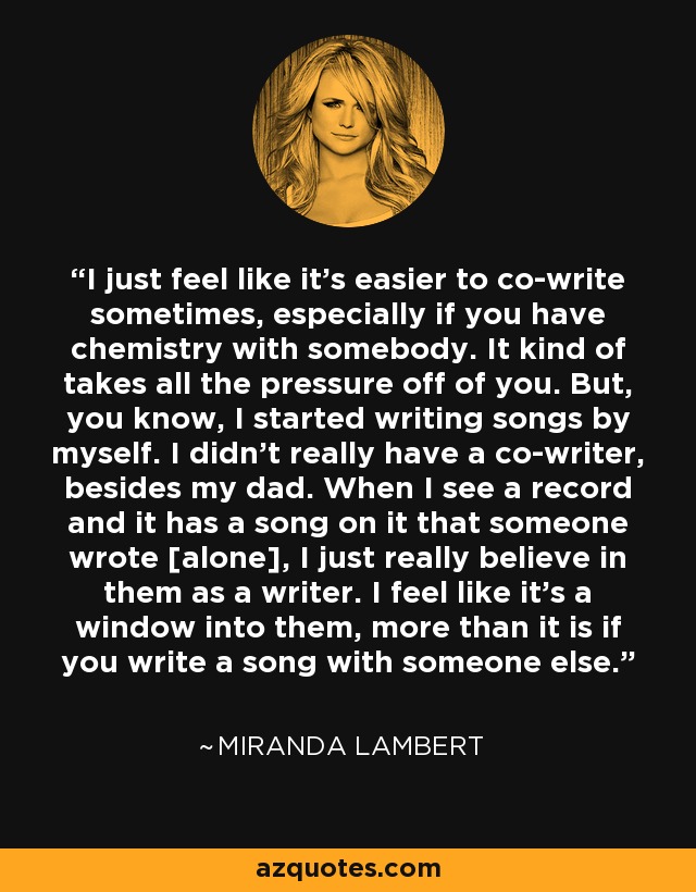 I just feel like it's easier to co-write sometimes, especially if you have chemistry with somebody. It kind of takes all the pressure off of you. But, you know, I started writing songs by myself. I didn't really have a co-writer, besides my dad. When I see a record and it has a song on it that someone wrote [alone], I just really believe in them as a writer. I feel like it's a window into them, more than it is if you write a song with someone else. - Miranda Lambert