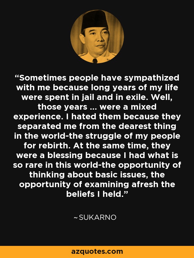 Sometimes people have sympathized with me because long years of my life were spent in jail and in exile. Well, those years ... were a mixed experience. I hated them because they separated me from the dearest thing in the world-the struggle of my people for rebirth. At the same time, they were a blessing because I had what is so rare in this world-the opportunity of thinking about basic issues, the opportunity of examining afresh the beliefs I held. - Sukarno