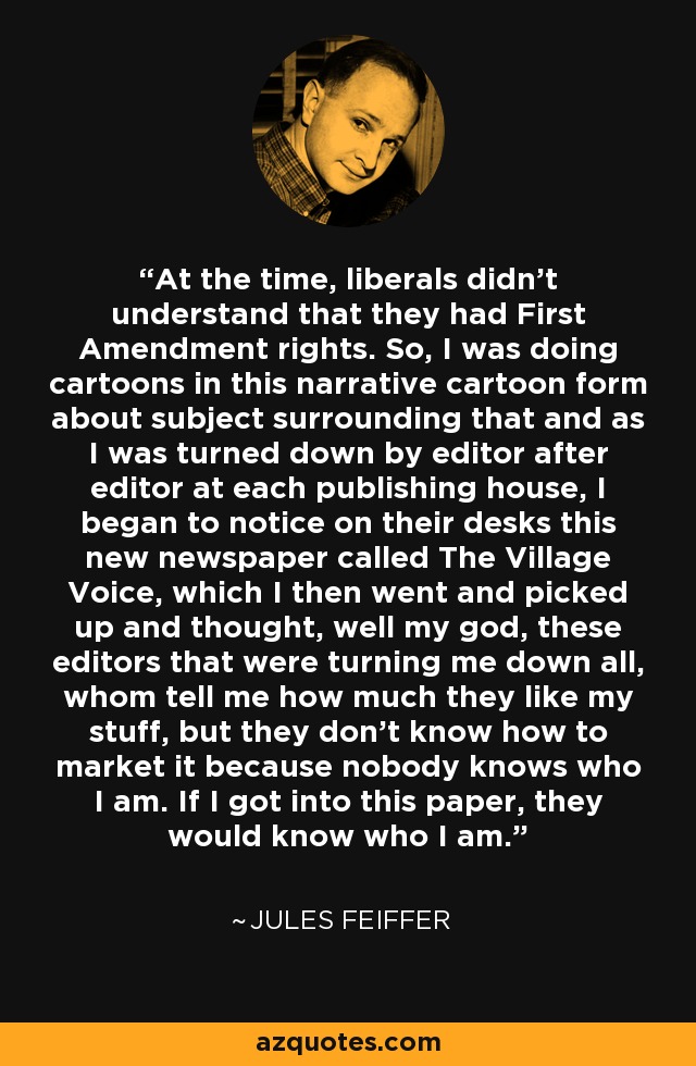 At the time, liberals didn't understand that they had First Amendment rights. So, I was doing cartoons in this narrative cartoon form about subject surrounding that and as I was turned down by editor after editor at each publishing house, I began to notice on their desks this new newspaper called The Village Voice, which I then went and picked up and thought, well my god, these editors that were turning me down all, whom tell me how much they like my stuff, but they don't know how to market it because nobody knows who I am. If I got into this paper, they would know who I am. - Jules Feiffer