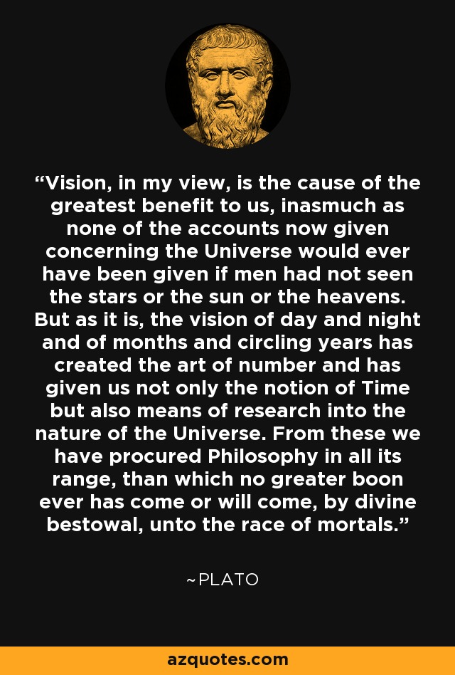 Vision, in my view, is the cause of the greatest benefit to us, inasmuch as none of the accounts now given concerning the Universe would ever have been given if men had not seen the stars or the sun or the heavens. But as it is, the vision of day and night and of months and circling years has created the art of number and has given us not only the notion of Time but also means of research into the nature of the Universe. From these we have procured Philosophy in all its range, than which no greater boon ever has come or will come, by divine bestowal, unto the race of mortals. - Plato