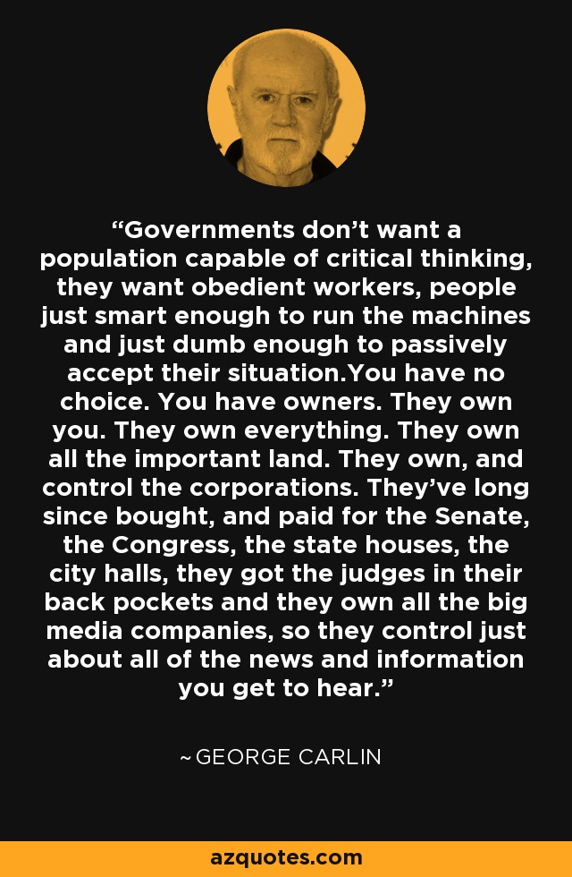 Governments don't want a population capable of critical thinking, they want obedient workers, people just smart enough to run the machines and just dumb enough to passively accept their situation.You have no choice. You have owners. They own you. They own everything. They own all the important land. They own, and control the corporations. They've long since bought, and paid for the Senate, the Congress, the state houses, the city halls, they got the judges in their back pockets and they own all the big media companies, so they control just about all of the news and information you get to hear. - George Carlin