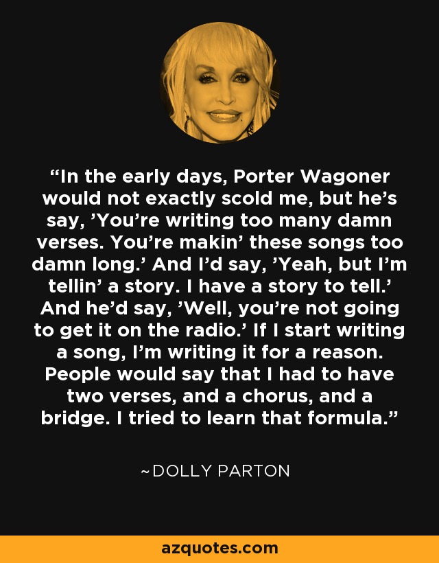 In the early days, Porter Wagoner would not exactly scold me, but he's say, 'You're writing too many damn verses. You're makin' these songs too damn long.' And I'd say, 'Yeah, but I'm tellin' a story. I have a story to tell.' And he'd say, 'Well, you're not going to get it on the radio.' If I start writing a song, I'm writing it for a reason. People would say that I had to have two verses, and a chorus, and a bridge. I tried to learn that formula. - Dolly Parton