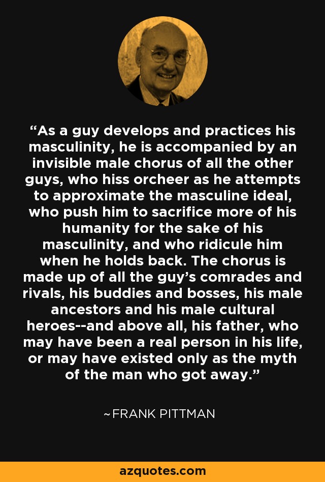 As a guy develops and practices his masculinity, he is accompanied by an invisible male chorus of all the other guys, who hiss orcheer as he attempts to approximate the masculine ideal, who push him to sacrifice more of his humanity for the sake of his masculinity, and who ridicule him when he holds back. The chorus is made up of all the guy's comrades and rivals, his buddies and bosses, his male ancestors and his male cultural heroes--and above all, his father, who may have been a real person in his life, or may have existed only as the myth of the man who got away. - Frank Pittman