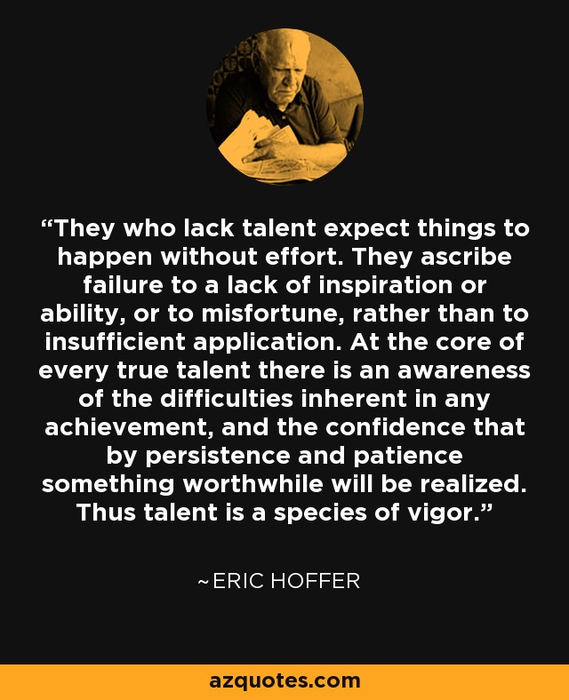 They who lack talent expect things to happen without effort. They ascribe failure to a lack of inspiration or ability, or to misfortune, rather than to insufficient application. At the core of every true talent there is an awareness of the difficulties inherent in any achievement, and the confidence that by persistence and patience something worthwhile will be realized. Thus talent is a species of vigor. - Eric Hoffer