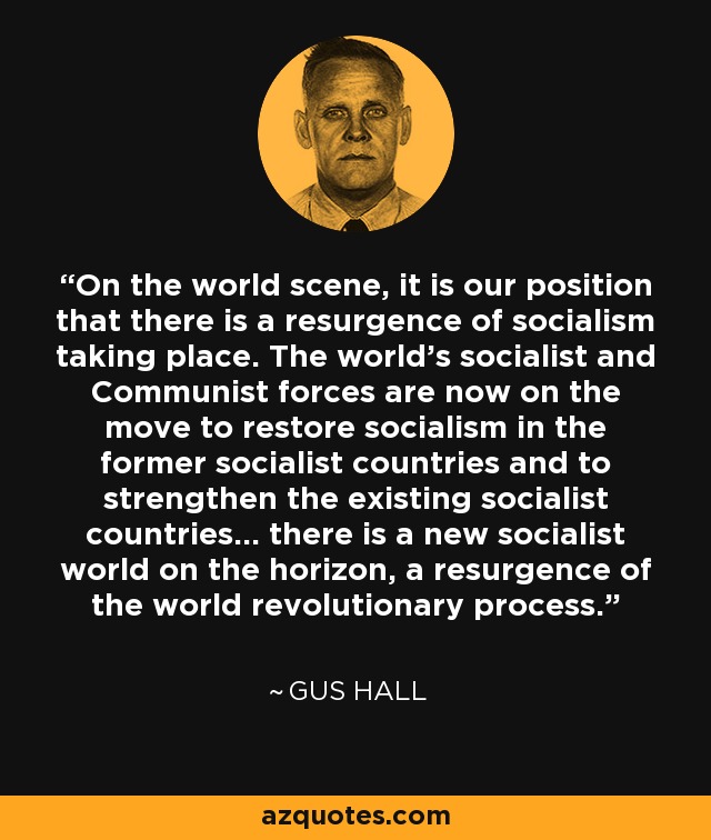 On the world scene, it is our position that there is a resurgence of socialism taking place. The world's socialist and Communist forces are now on the move to restore socialism in the former socialist countries and to strengthen the existing socialist countries... there is a new socialist world on the horizon, a resurgence of the world revolutionary process. - Gus Hall