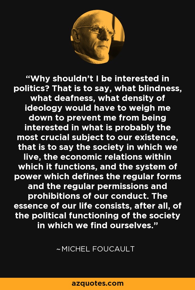 Why shouldn't I be interested in politics? That is to say, what blindness, what deafness, what density of ideology would have to weigh me down to prevent me from being interested in what is probably the most crucial subject to our existence, that is to say the society in which we live, the economic relations within which it functions, and the system of power which defines the regular forms and the regular permissions and prohibitions of our conduct. The essence of our life consists, after all, of the political functioning of the society in which we find ourselves. - Michel Foucault