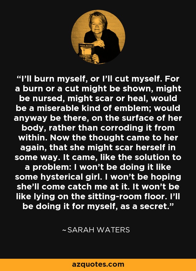 I'll burn myself, or I'll cut myself. For a burn or a cut might be shown, might be nursed, might scar or heal, would be a miserable kind of emblem; would anyway be there, on the surface of her body, rather than corroding it from within. Now the thought came to her again, that she might scar herself in some way. It came, like the solution to a problem: I won't be doing it like some hysterical girl. I won't be hoping she'll come catch me at it. It won't be like lying on the sitting-room floor. I'll be doing it for myself, as a secret. - Sarah Waters