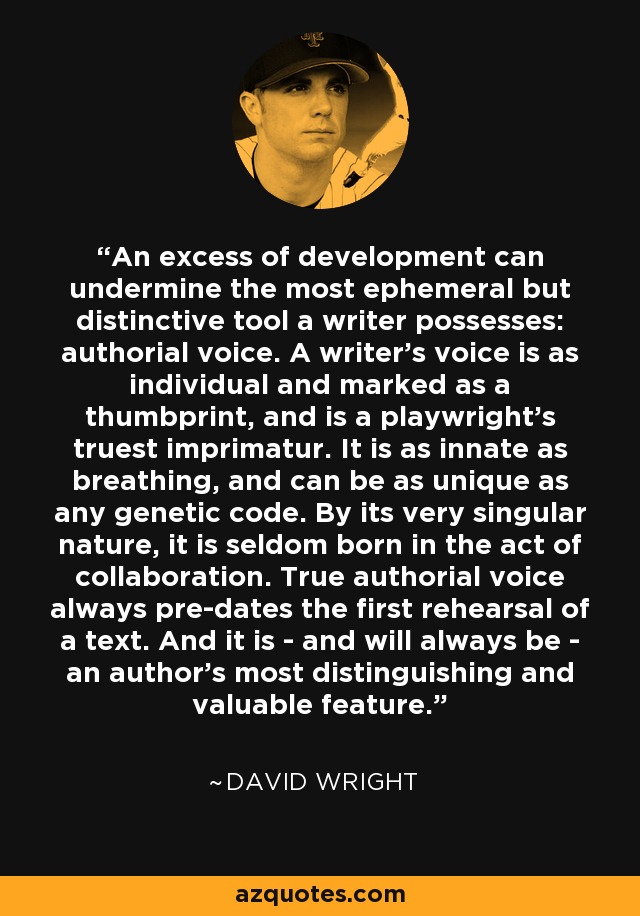 An excess of development can undermine the most ephemeral but distinctive tool a writer possesses: authorial voice. A writer's voice is as individual and marked as a thumbprint, and is a playwright's truest imprimatur. It is as innate as breathing, and can be as unique as any genetic code. By its very singular nature, it is seldom born in the act of collaboration. True authorial voice always pre-dates the first rehearsal of a text. And it is - and will always be - an author's most distinguishing and valuable feature. - David Wright