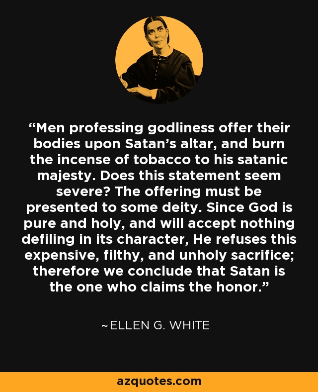 Men professing godliness offer their bodies upon Satan's altar, and burn the incense of tobacco to his satanic majesty. Does this statement seem severe? The offering must be presented to some deity. Since God is pure and holy, and will accept nothing defiling in its character, He refuses this expensive, filthy, and unholy sacrifice; therefore we conclude that Satan is the one who claims the honor. - Ellen G. White