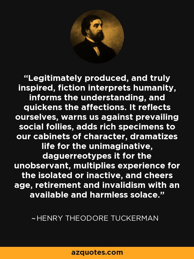 Legitimately produced, and truly inspired, fiction interprets humanity, informs the understanding, and quickens the affections. It reflects ourselves, warns us against prevailing social follies, adds rich specimens to our cabinets of character, dramatizes life for the unimaginative, daguerreotypes it for the unobservant, multiplies experience for the isolated or inactive, and cheers age, retirement and invalidism with an available and harmless solace. - Henry Theodore Tuckerman