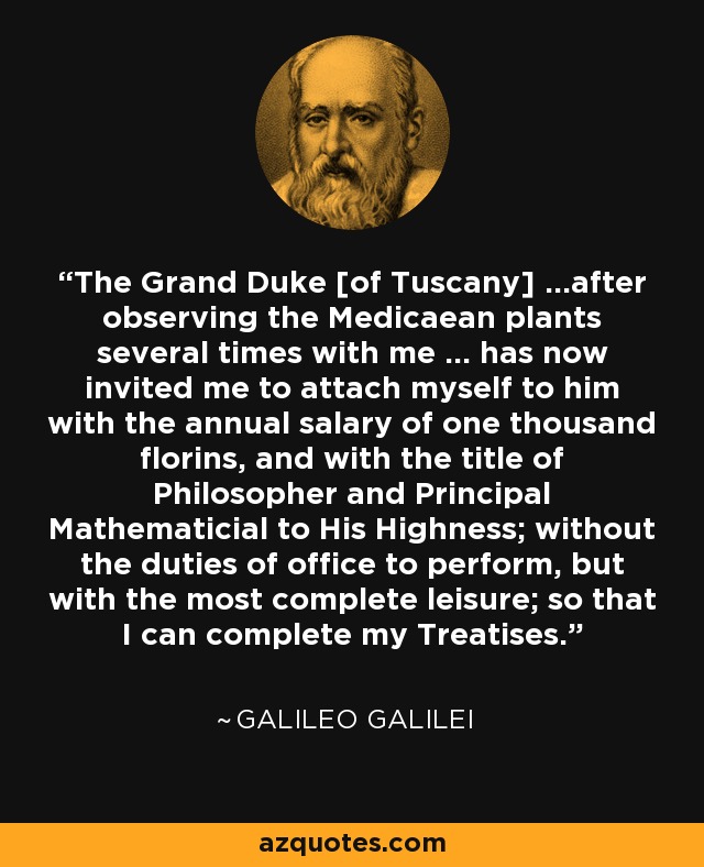 The Grand Duke [of Tuscany] ...after observing the Medicaean plants several times with me ... has now invited me to attach myself to him with the annual salary of one thousand florins, and with the title of Philosopher and Principal Mathematicial to His Highness; without the duties of office to perform, but with the most complete leisure; so that I can complete my Treatises. - Galileo Galilei