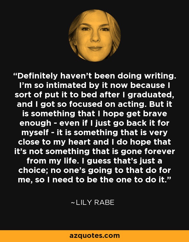 Definitely haven't been doing writing. I'm so intimated by it now because I sort of put it to bed after I graduated, and I got so focused on acting. But it is something that I hope get brave enough - even if I just go back it for myself - it is something that is very close to my heart and I do hope that it's not something that is gone forever from my life. I guess that's just a choice; no one's going to that do for me, so I need to be the one to do it. - Lily Rabe