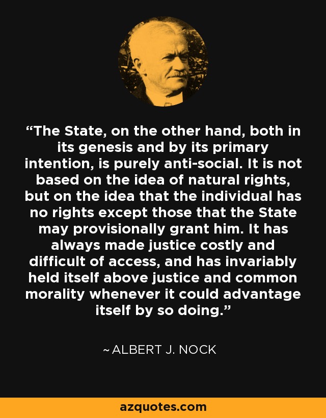 The State, on the other hand, both in its genesis and by its primary intention, is purely anti-social. It is not based on the idea of natural rights, but on the idea that the individual has no rights except those that the State may provisionally grant him. It has always made justice costly and difficult of access, and has invariably held itself above justice and common morality whenever it could advantage itself by so doing. - Albert J. Nock