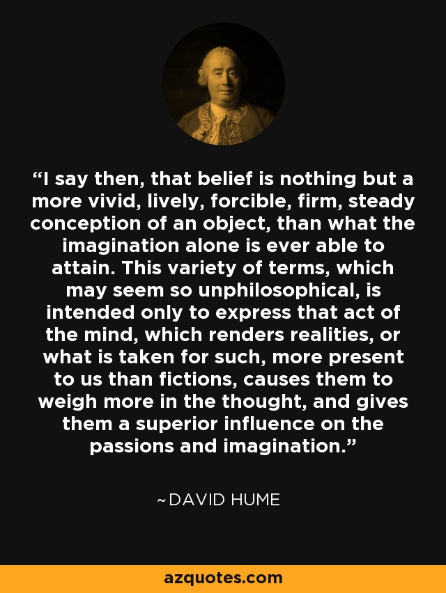 I say then, that belief is nothing but a more vivid, lively, forcible, firm, steady conception of an object, than what the imagination alone is ever able to attain. This variety of terms, which may seem so unphilosophical, is intended only to express that act of the mind, which renders realities, or what is taken for such, more present to us than fictions, causes them to weigh more in the thought, and gives them a superior influence on the passions and imagination. - David Hume