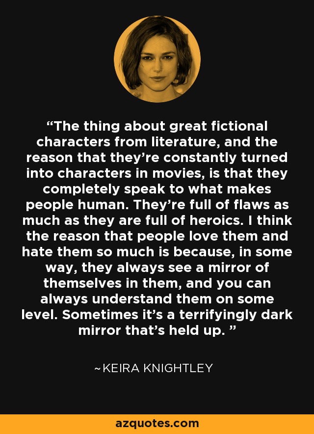 The thing about great fictional characters from literature, and the reason that they're constantly turned into characters in movies, is that they completely speak to what makes people human. They're full of flaws as much as they are full of heroics. I think the reason that people love them and hate them so much is because, in some way, they always see a mirror of themselves in them, and you can always understand them on some level. Sometimes it's a terrifyingly dark mirror that's held up.  - Keira Knightley