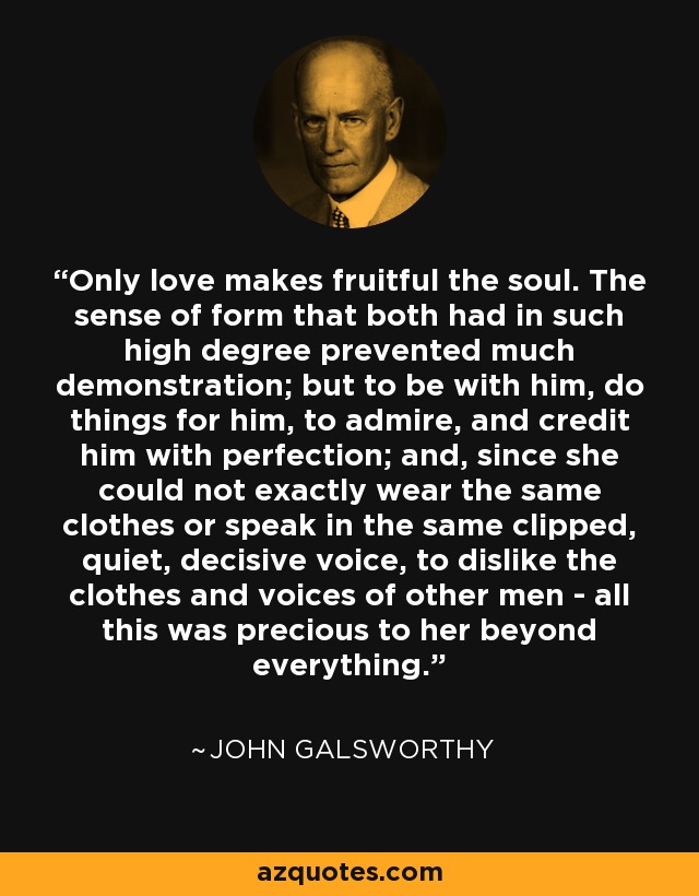 Only love makes fruitful the soul. The sense of form that both had in such high degree prevented much demonstration; but to be with him, do things for him, to admire, and credit him with perfection; and, since she could not exactly wear the same clothes or speak in the same clipped, quiet, decisive voice, to dislike the clothes and voices of other men - all this was precious to her beyond everything. - John Galsworthy