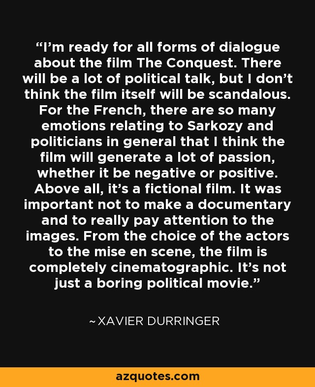 I'm ready for all forms of dialogue about the film The Conquest. There will be a lot of political talk, but I don't think the film itself will be scandalous. For the French, there are so many emotions relating to Sarkozy and politicians in general that I think the film will generate a lot of passion, whether it be negative or positive. Above all, it's a fictional film. It was important not to make a documentary and to really pay attention to the images. From the choice of the actors to the mise en scene, the film is completely cinematographic. It's not just a boring political movie. - Xavier Durringer