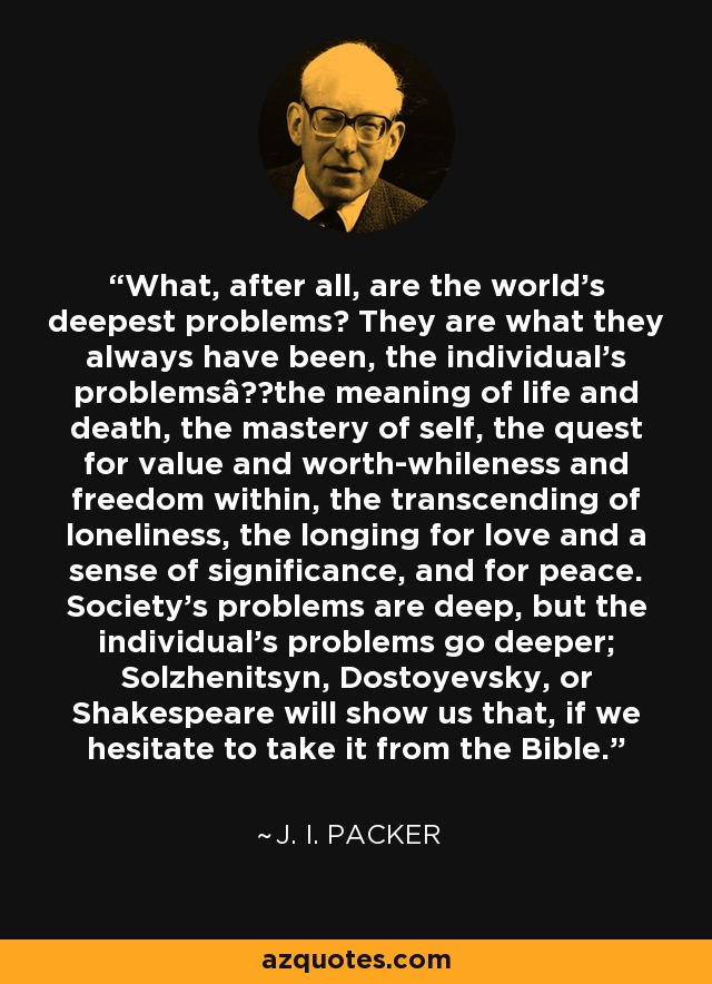 What, after all, are the world's deepest problems? They are what they always have been, the individual's problemsâthe meaning of life and death, the mastery of self, the quest for value and worth-whileness and freedom within, the transcending of loneliness, the longing for love and a sense of significance, and for peace. Society's problems are deep, but the individual's problems go deeper; Solzhenitsyn, Dostoyevsky, or Shakespeare will show us that, if we hesitate to take it from the Bible. - J. I. Packer
