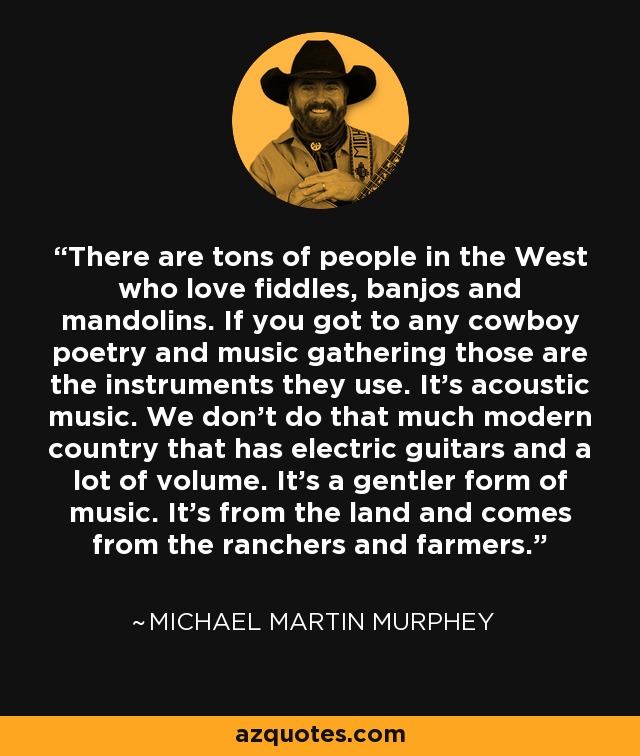 There are tons of people in the West who love fiddles, banjos and mandolins. If you got to any cowboy poetry and music gathering those are the instruments they use. It's acoustic music. We don't do that much modern country that has electric guitars and a lot of volume. It's a gentler form of music. It's from the land and comes from the ranchers and farmers. - Michael Martin Murphey