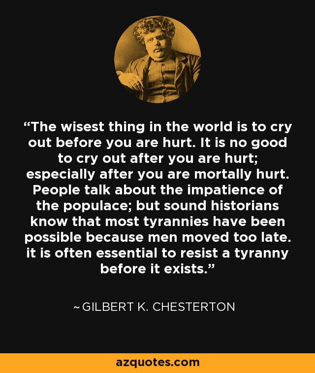 The wisest thing in the world is to cry out before you are hurt. It is no good to cry out after you are hurt; especially after you are mortally hurt. People talk about the impatience of the populace; but sound historians know that most tyrannies have been possible because men moved too late. it is often essential to resist a tyranny before it exists. - Gilbert K. Chesterton