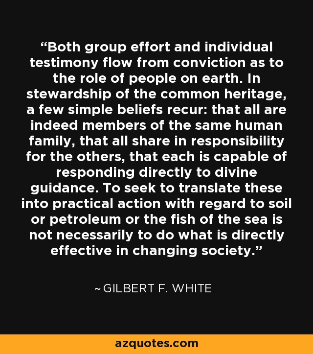 Both group effort and individual testimony flow from conviction as to the role of people on earth. In stewardship of the common heritage, a few simple beliefs recur: that all are indeed members of the same human family, that all share in responsibility for the others, that each is capable of responding directly to divine guidance. To seek to translate these into practical action with regard to soil or petroleum or the fish of the sea is not necessarily to do what is directly effective in changing society. - Gilbert F. White