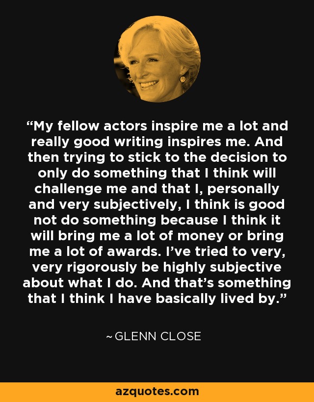My fellow actors inspire me a lot and really good writing inspires me. And then trying to stick to the decision to only do something that I think will challenge me and that I, personally and very subjectively, I think is good not do something because I think it will bring me a lot of money or bring me a lot of awards. I've tried to very, very rigorously be highly subjective about what I do. And that's something that I think I have basically lived by. - Glenn Close