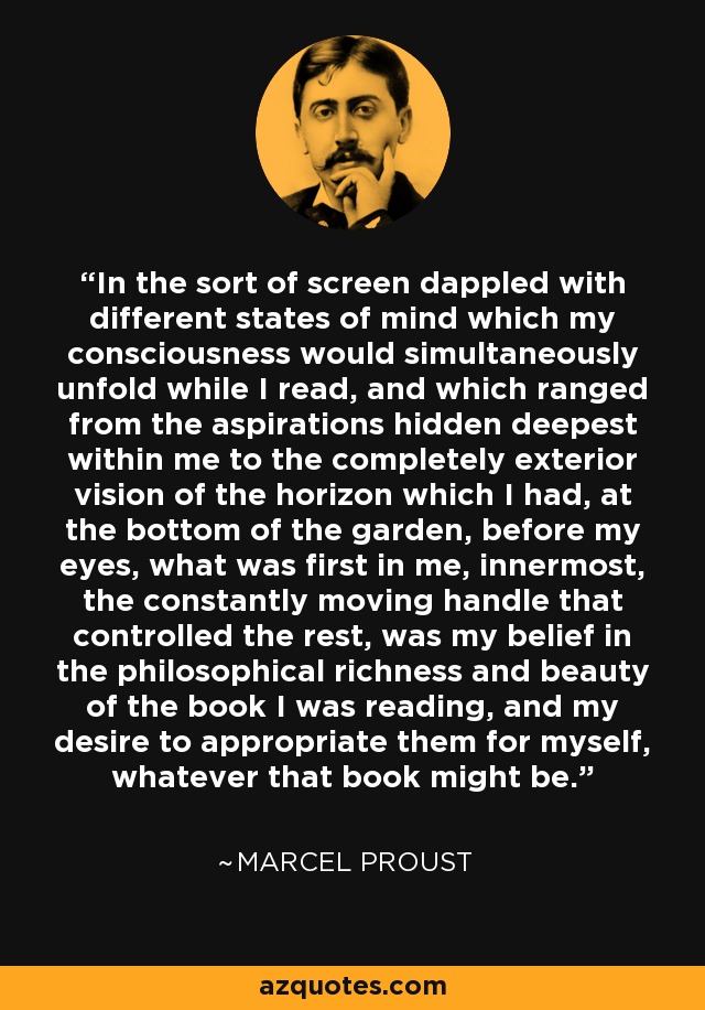 In the sort of screen dappled with different states of mind which my consciousness would simultaneously unfold while I read, and which ranged from the aspirations hidden deepest within me to the completely exterior vision of the horizon which I had, at the bottom of the garden, before my eyes, what was first in me, innermost, the constantly moving handle that controlled the rest, was my belief in the philosophical richness and beauty of the book I was reading, and my desire to appropriate them for myself, whatever that book might be. - Marcel Proust