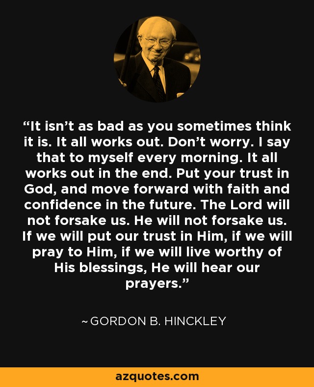 It isn't as bad as you sometimes think it is. It all works out. Don't worry. I say that to myself every morning. It all works out in the end. Put your trust in God, and move forward with faith and confidence in the future. The Lord will not forsake us. He will not forsake us. If we will put our trust in Him, if we will pray to Him, if we will live worthy of His blessings, He will hear our prayers. - Gordon B. Hinckley